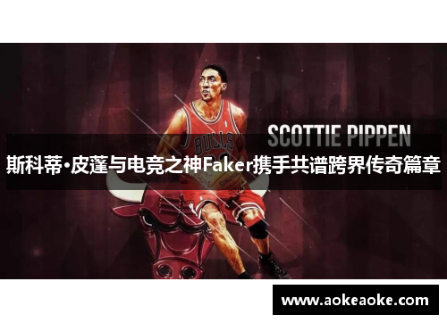 斯科蒂·皮蓬与电竞之神Faker携手共谱跨界传奇篇章